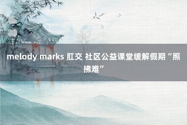 melody marks 肛交 社区公益课堂缓解假期“照拂难”