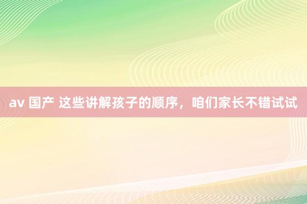 av 国产 这些讲解孩子的顺序，咱们家长不错试试