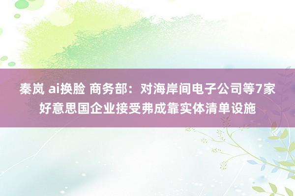 秦岚 ai换脸 商务部：对海岸间电子公司等7家好意思国企业接受弗成靠实体清单设施