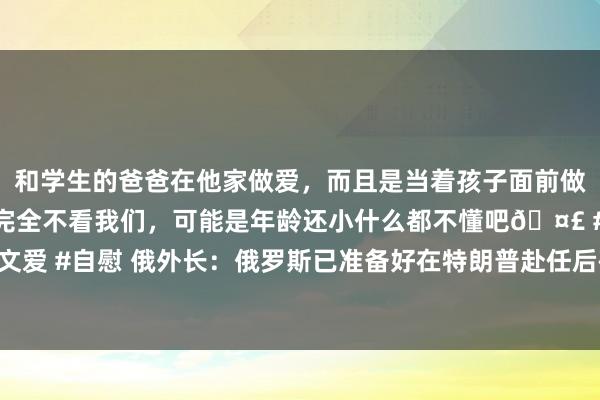 和学生的爸爸在他家做爱，而且是当着孩子面前做爱，太刺激了，孩子完全不看我们，可能是年龄还小什么都不懂吧🤣 #同城 #文爱 #自慰 俄外长：俄罗斯已准备好在特朗普赴任后研究其关连收尾俄乌突破的思法