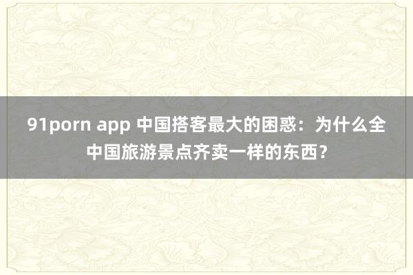 91porn app 中国搭客最大的困惑：为什么全中国旅游景点齐卖一样的东西？