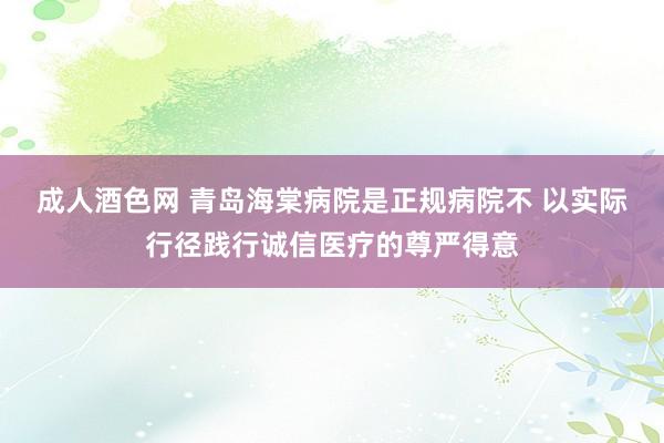 成人酒色网 青岛海棠病院是正规病院不 以实际行径践行诚信医疗的尊严得意