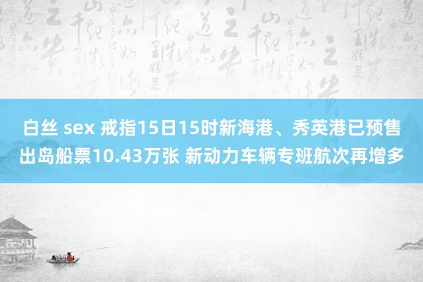 白丝 sex 戒指15日15时新海港、秀英港已预售出岛船票10.43万张 新动力车辆专班航次再增多