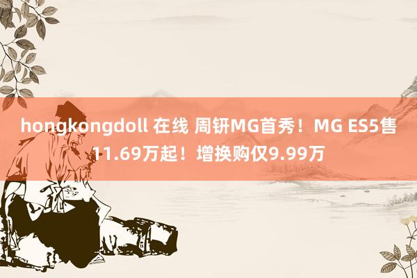 hongkongdoll 在线 周钘MG首秀！MG ES5售11.69万起！增换购仅9.99万