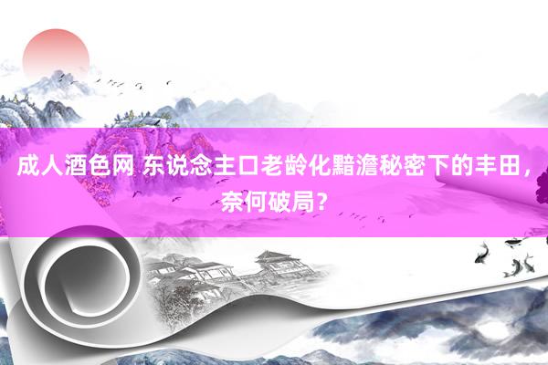 成人酒色网 东说念主口老龄化黯澹秘密下的丰田，奈何破局？