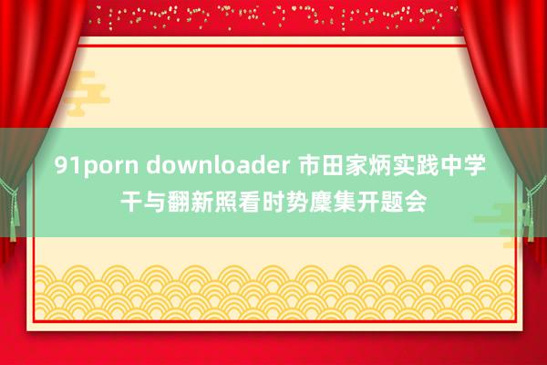 91porn downloader 市田家炳实践中学 干与翻新照看时势麇集开题会