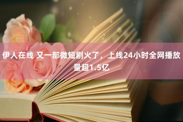 伊人在线 又一部微短剧火了，上线24小时全网播放量超1.5亿