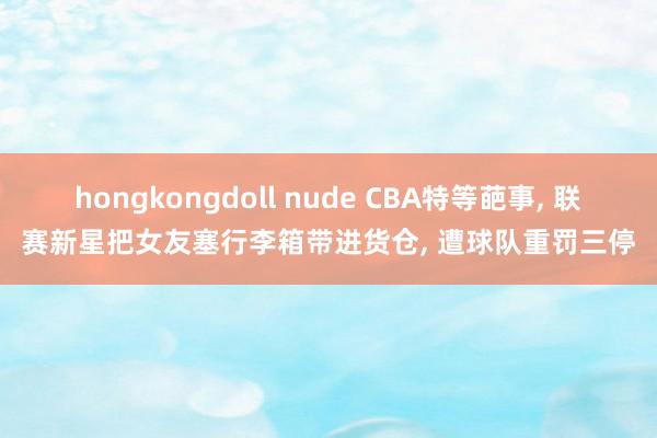 hongkongdoll nude CBA特等葩事， 联赛新星把女友塞行李箱带进货仓， 遭球队重罚三停