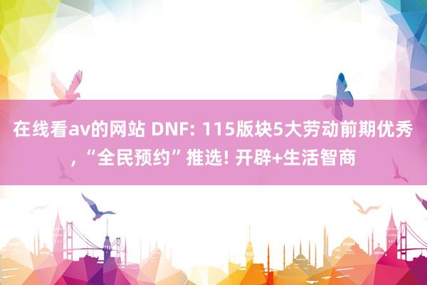 在线看av的网站 DNF: 115版块5大劳动前期优秀， “全民预约”推选! 开辟+生活智商