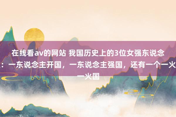 在线看av的网站 我国历史上的3位女强东说念主：一东说念主开国，一东说念主强国，还有一个一火国